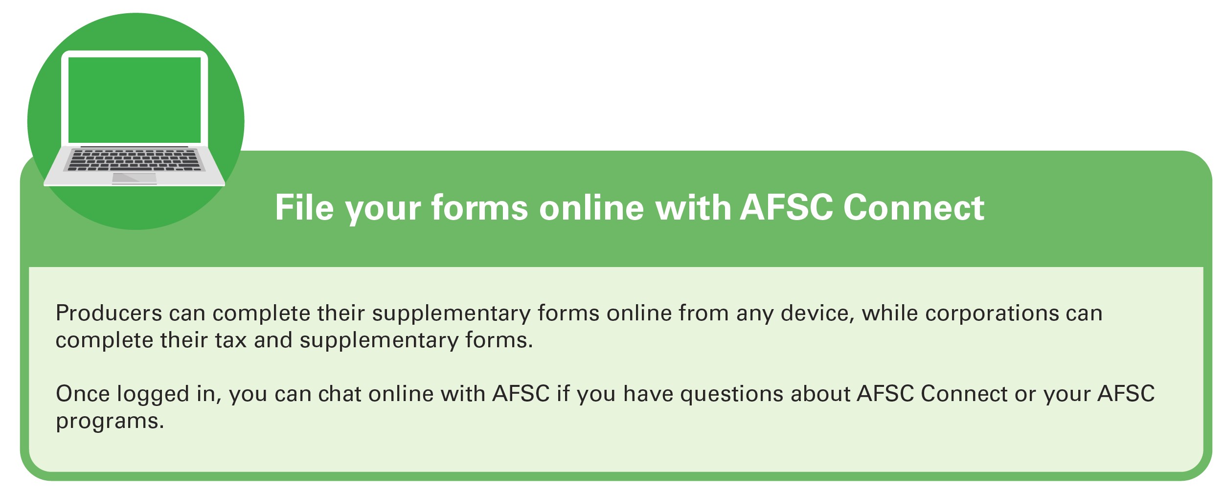 File your forms online with AFSC Connect. Producers can complete their supplementary forms online from any device, while corporations can complete their tax and supplementary forms. Once logged in, you can chat online with AFSC if you have questions about AFSC Connect or your AFSC programs.