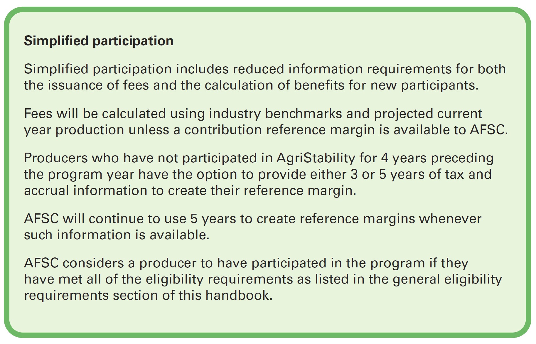 Simplified participation includes reduced information requirements for both the issuance of fees and the calculation of benefits for new participants. Fees will be calculated using industry benchmarks and projected current year production unless a contribution reference margin is available to AFSC. Producers who have not participated in AgriStability for 4 years preceding the program year have the option to provide either 3 or 5 years of tax and accrual information to create their reference margin. AFSC will continue to use 5 years to create reference margins whenever such information is available. AFSC considers a producer to have participated in the program if they have met all of the eligibility requirements as listed in the general eligibility requirements section of this handbook.