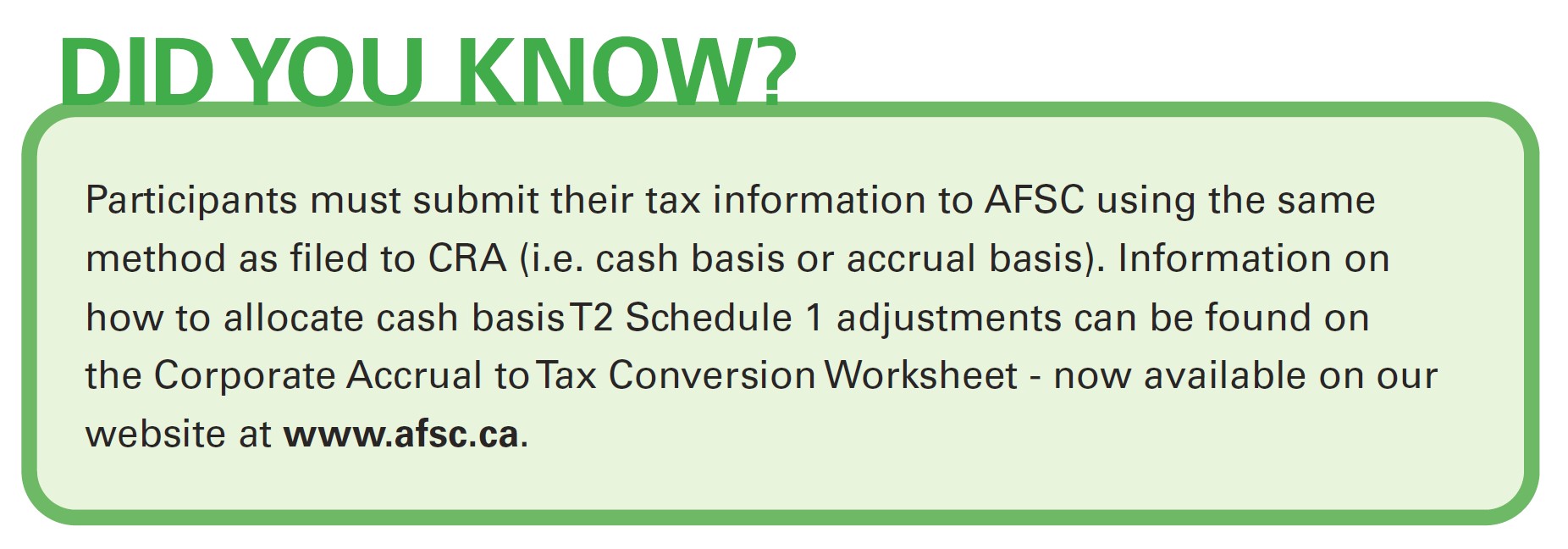 Did you know? Participants must submit their tax information to AFSC using the same method as filed to CRA (i.e. cash basis or accrual basis). Information on how to allocate cash basis T2 Schedule 1 adjustments can be found on the Corporate Accrual to Tax Conversion Worksheet - available on this website.